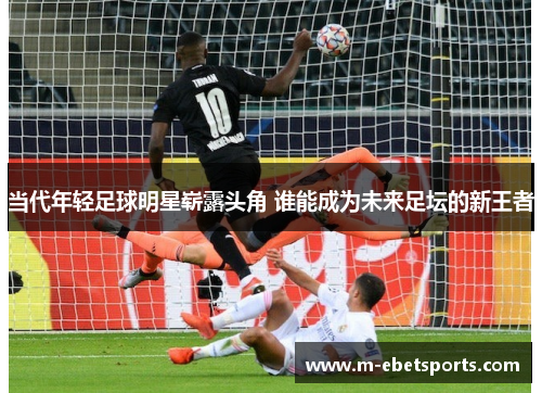 当代年轻足球明星崭露头角 谁能成为未来足坛的新王者