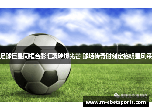 足球巨星同框合影汇聚璀璨光芒 球场传奇时刻定格明星风采