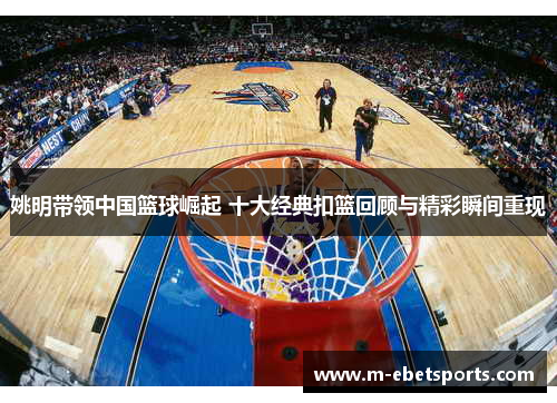 姚明带领中国篮球崛起 十大经典扣篮回顾与精彩瞬间重现