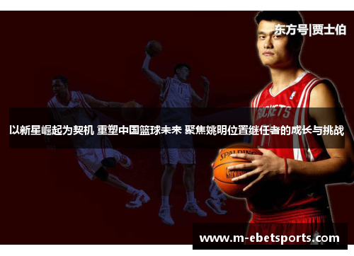 以新星崛起为契机 重塑中国篮球未来 聚焦姚明位置继任者的成长与挑战