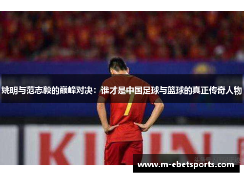 姚明与范志毅的巅峰对决：谁才是中国足球与篮球的真正传奇人物