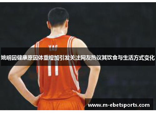 姚明因健康原因体重增加引发关注网友热议其饮食与生活方式变化